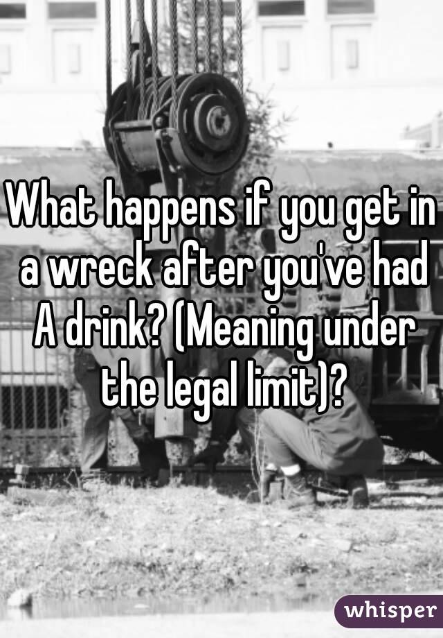 What happens if you get in a wreck after you've had A drink? (Meaning under the legal limit)?