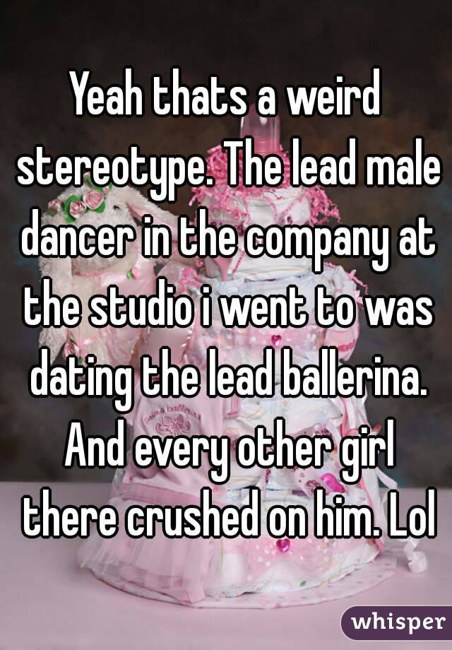 Yeah thats a weird stereotype. The lead male dancer in the company at the studio i went to was dating the lead ballerina. And every other girl there crushed on him. Lol