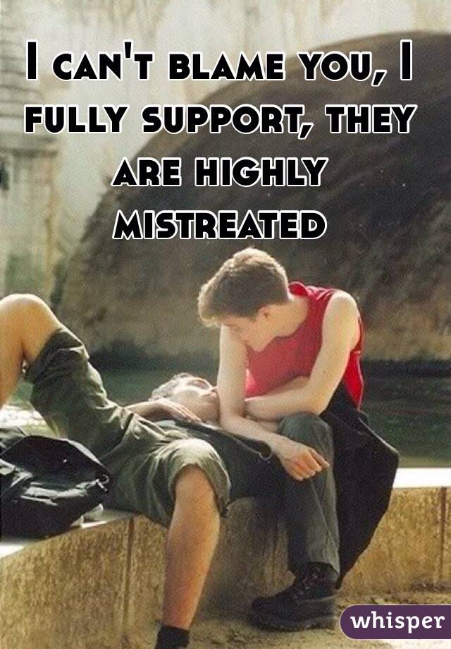 I can't blame you, I fully support, they are highly mistreated 