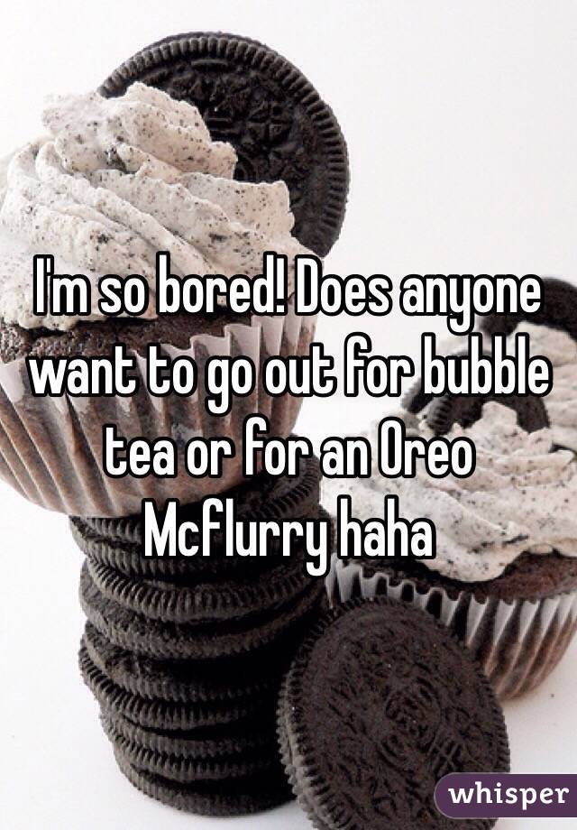 I'm so bored! Does anyone want to go out for bubble tea or for an Oreo Mcflurry haha 