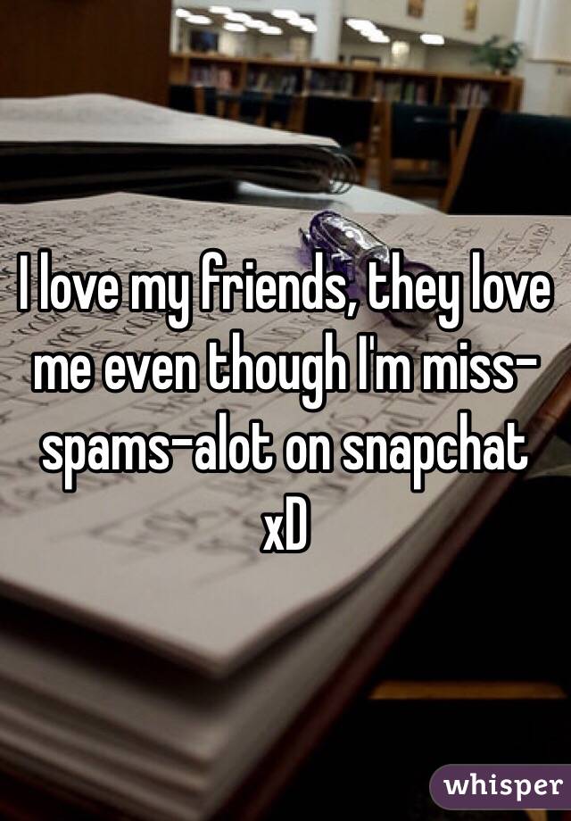 I love my friends, they love me even though I'm miss-spams-alot on snapchat xD