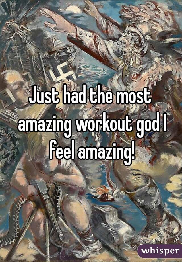 Just had the most amazing workout god I feel amazing!