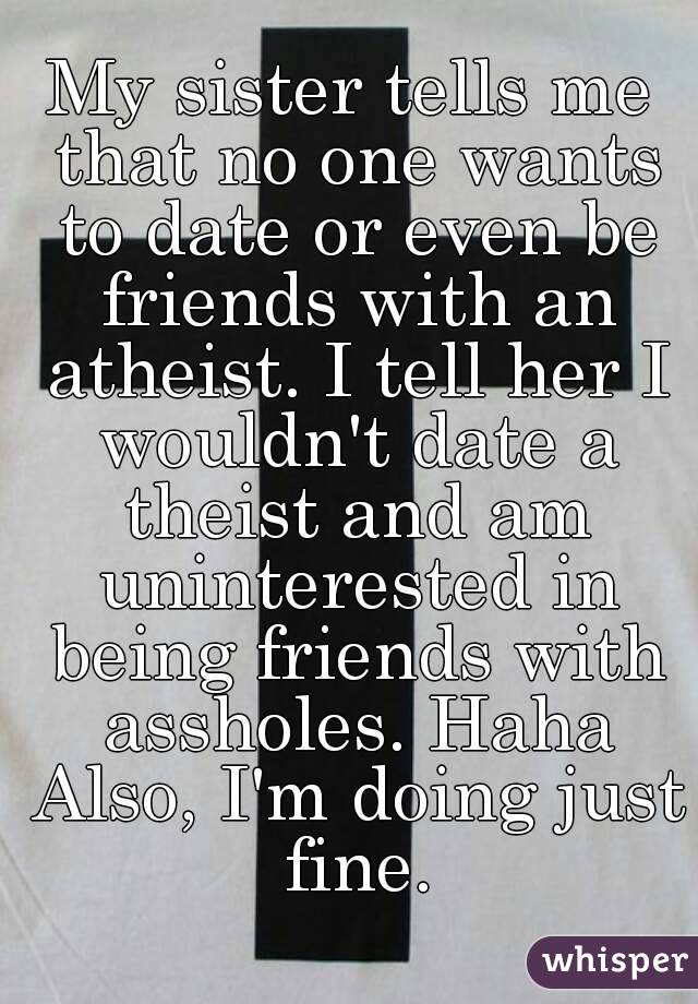 My sister tells me that no one wants to date or even be friends with an atheist. I tell her I wouldn't date a theist and am uninterested in being friends with assholes. Haha Also, I'm doing just fine.