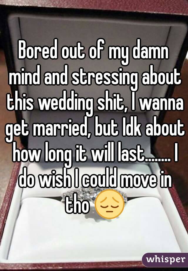 Bored out of my damn mind and stressing about this wedding shit, I wanna get married, but Idk about how long it will last........ I do wish I could move in tho 😔