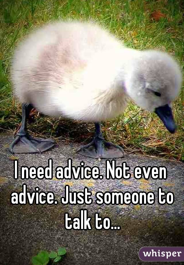 I need advice. Not even advice. Just someone to talk to...