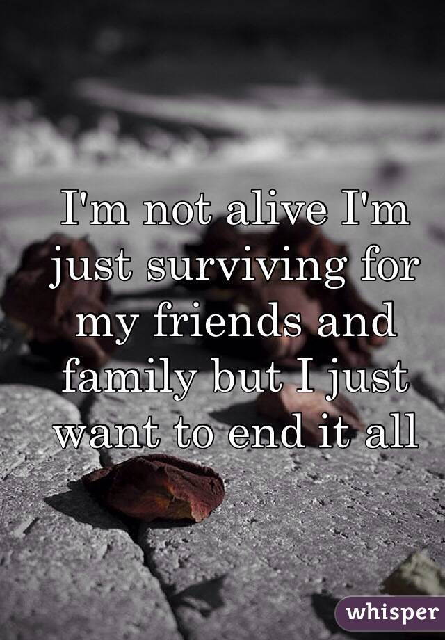 I'm not alive I'm just surviving for my friends and family but I just want to end it all 