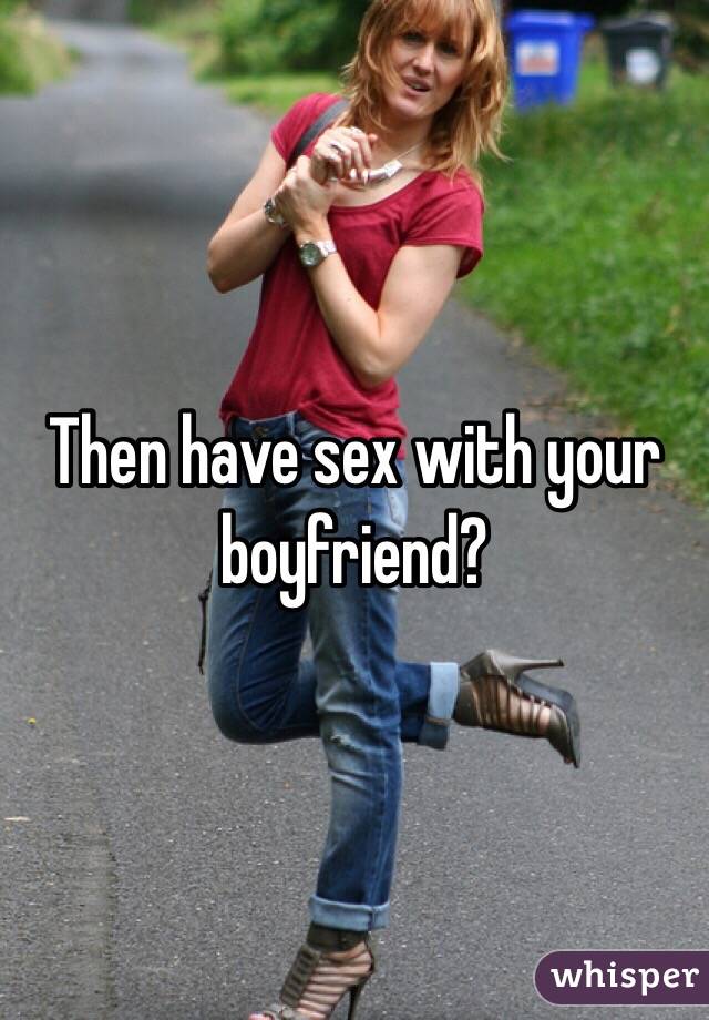 Then have sex with your boyfriend? 