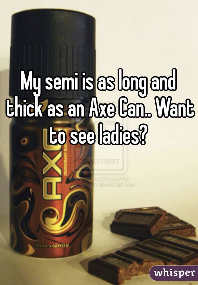 My semi is as long and thick as an Axe Can.. Want to see ladies? 