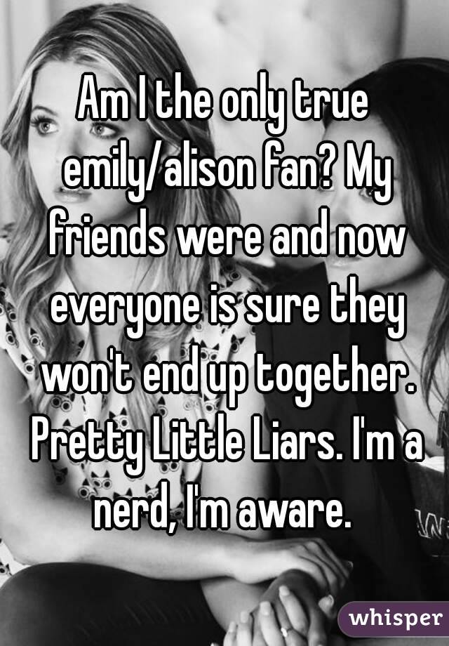 Am I the only true emily/alison fan? My friends were and now everyone is sure they won't end up together. Pretty Little Liars. I'm a nerd, I'm aware. 
