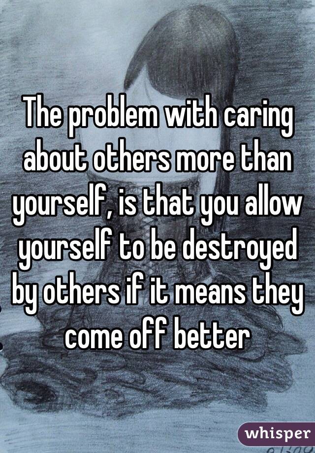 The problem with caring about others more than yourself, is that you allow yourself to be destroyed by others if it means they come off better