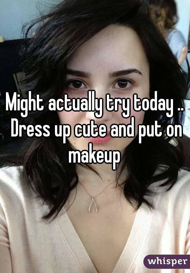 Might actually try today .. Dress up cute and put on makeup 