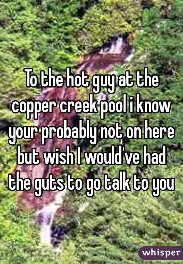 To the hot guy at the copper creek pool i know your probably not on here but wish I would've had the guts to go talk to you 