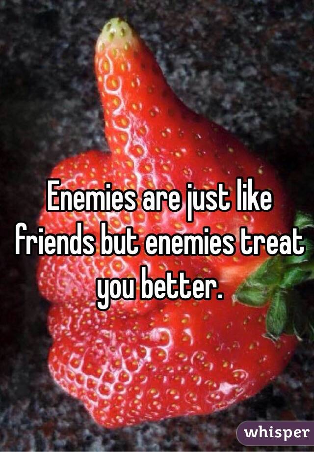 Enemies are just like friends but enemies treat you better.