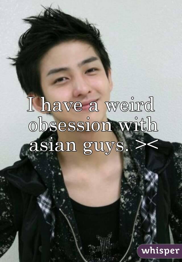 I have a weird obsession with asian guys. ><