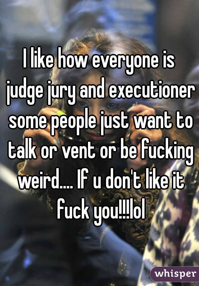 I like how everyone is judge jury and executioner some people just want to talk or vent or be fucking weird.... If u don't like it fuck you!!!lol