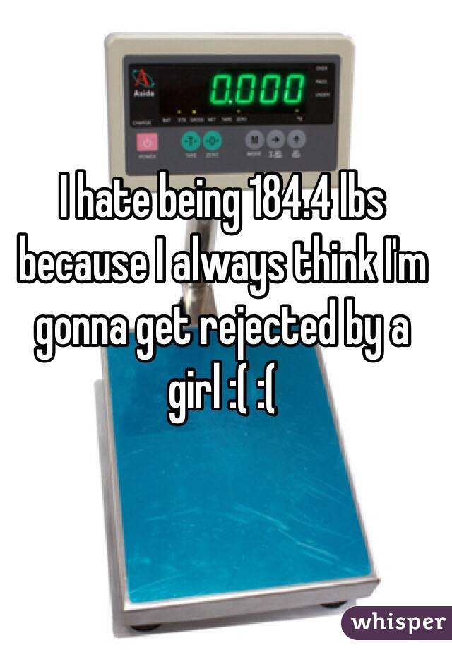 I hate being 184.4 lbs because I always think I'm gonna get rejected by a girl :( :( 