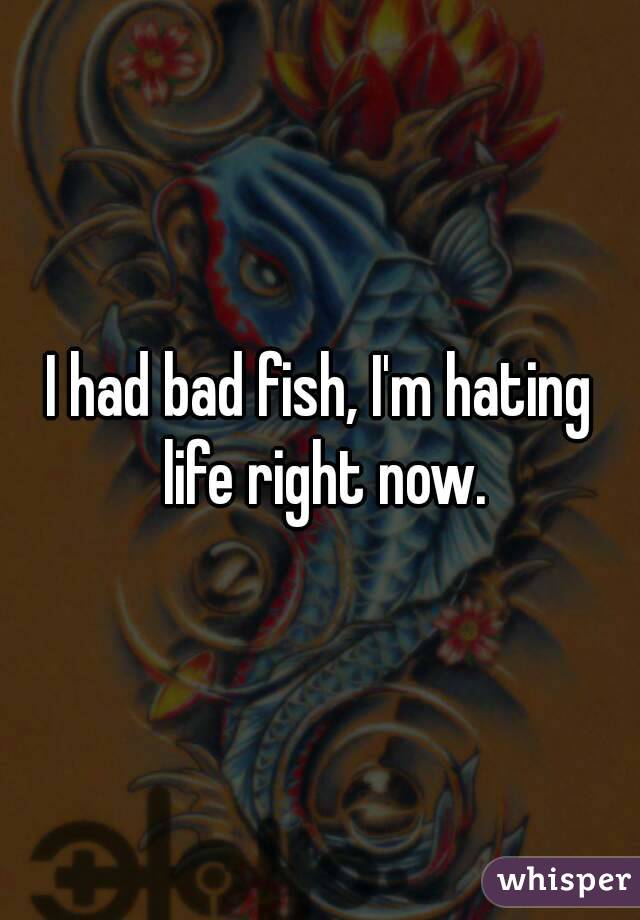 I had bad fish, I'm hating life right now.