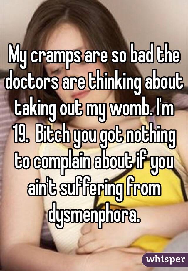 My cramps are so bad the doctors are thinking about taking out my womb. I'm 19.  Bitch you got nothing to complain about if you ain't suffering from dysmenphora. 