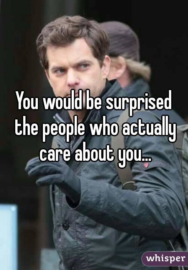 You would be surprised the people who actually care about you...