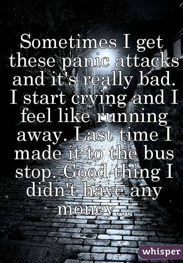 Sometimes I get these panic attacks and it's really bad. I start crying and I feel like running away. Last time I made it to the bus stop. Good thing I didn't have any money...