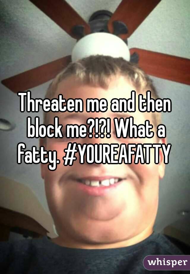 Threaten me and then block me?!?! What a fatty. #YOUREAFATTY 