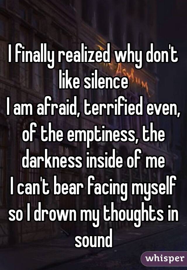 I finally realized why don't like silence 
I am afraid, terrified even, of the emptiness, the darkness inside of me
I can't bear facing myself so I drown my thoughts in sound 