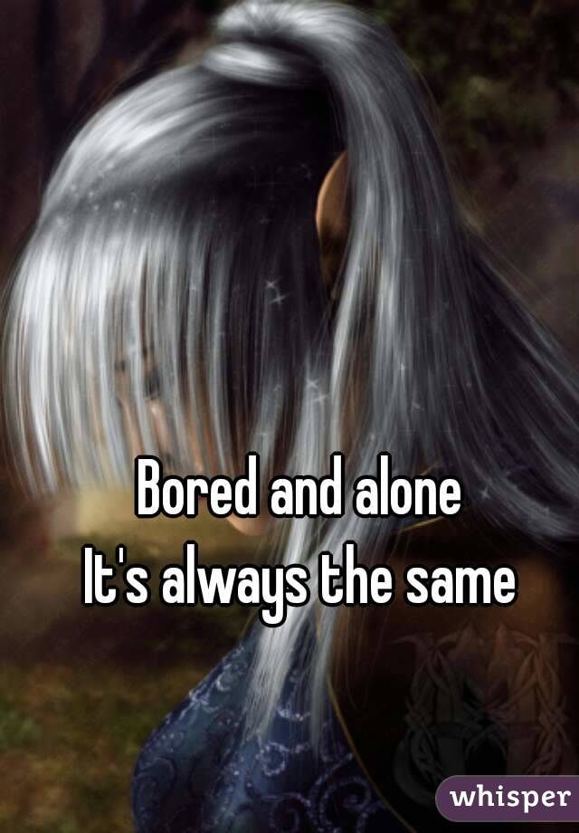 Bored and alone
It's always the same