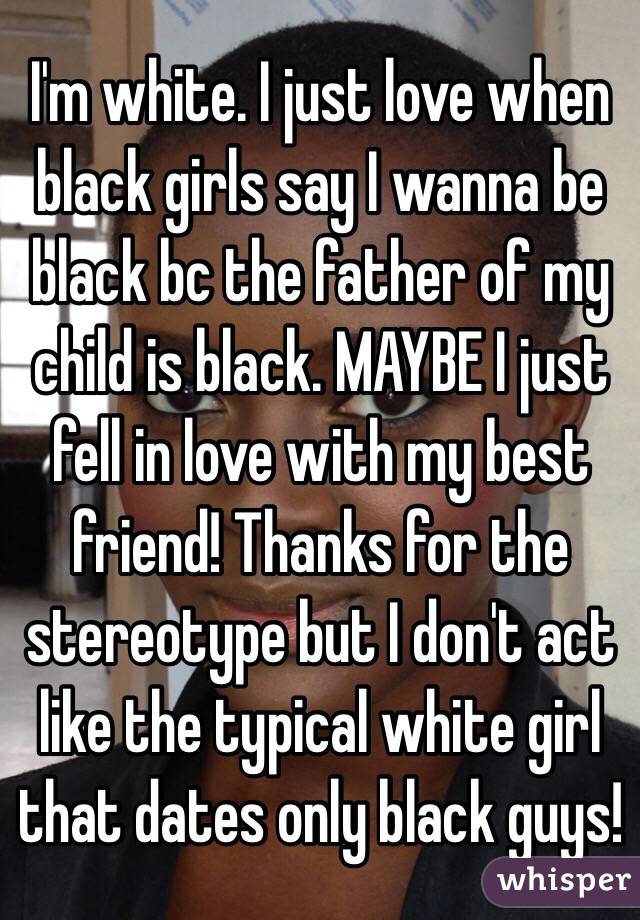 I'm white. I just love when black girls say I wanna be black bc the father of my child is black. MAYBE I just fell in love with my best friend! Thanks for the stereotype but I don't act like the typical white girl that dates only black guys!