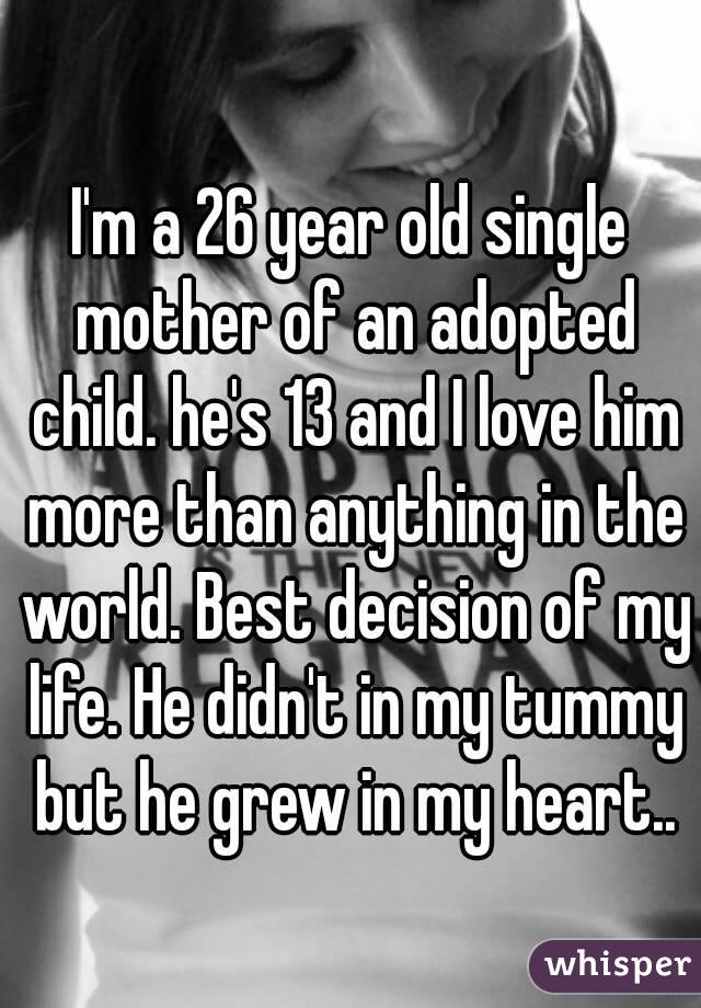 I'm a 26 year old single mother of an adopted child. he's 13 and I love him more than anything in the world. Best decision of my life. He didn't in my tummy but he grew in my heart..
