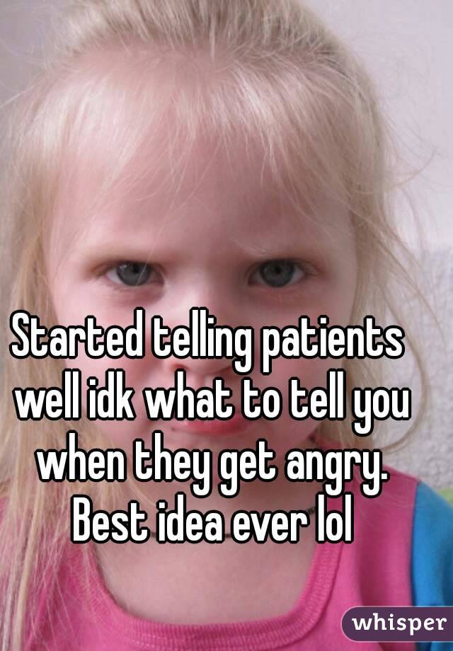Started telling patients well idk what to tell you when they get angry. Best idea ever lol