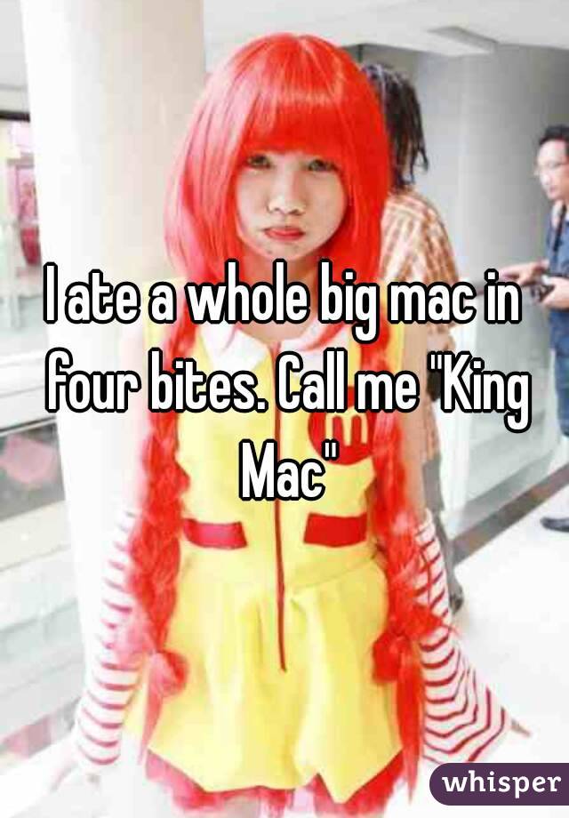 I ate a whole big mac in four bites. Call me "King Mac"