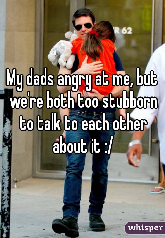 My dads angry at me, but we're both too stubborn to talk to each other about it :/
