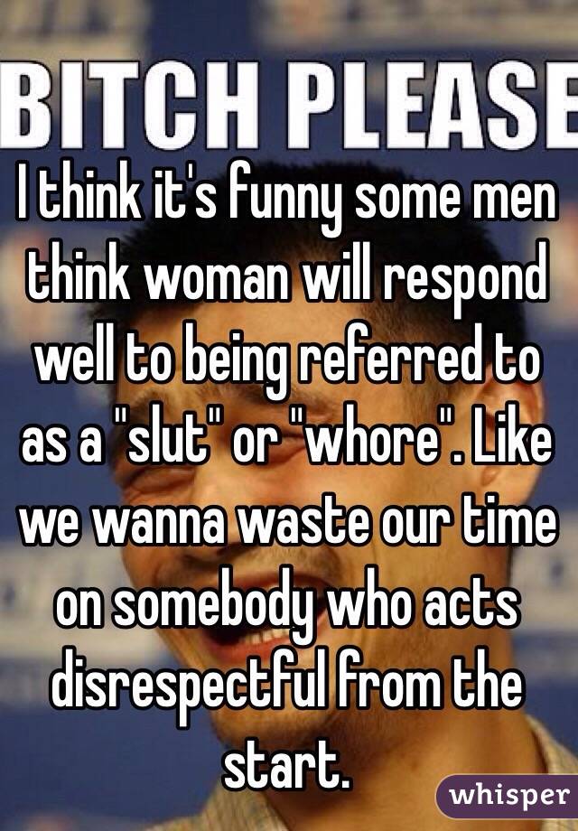 I think it's funny some men think woman will respond well to being referred to as a "slut" or "whore". Like we wanna waste our time on somebody who acts disrespectful from the start. 
