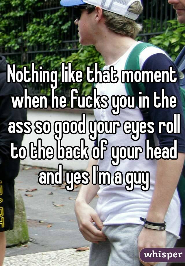 Nothing like that moment when he fucks you in the ass so good your eyes roll to the back of your head and yes I'm a guy