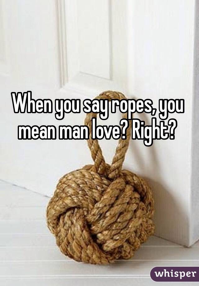 When you say ropes, you mean man love? Right? 