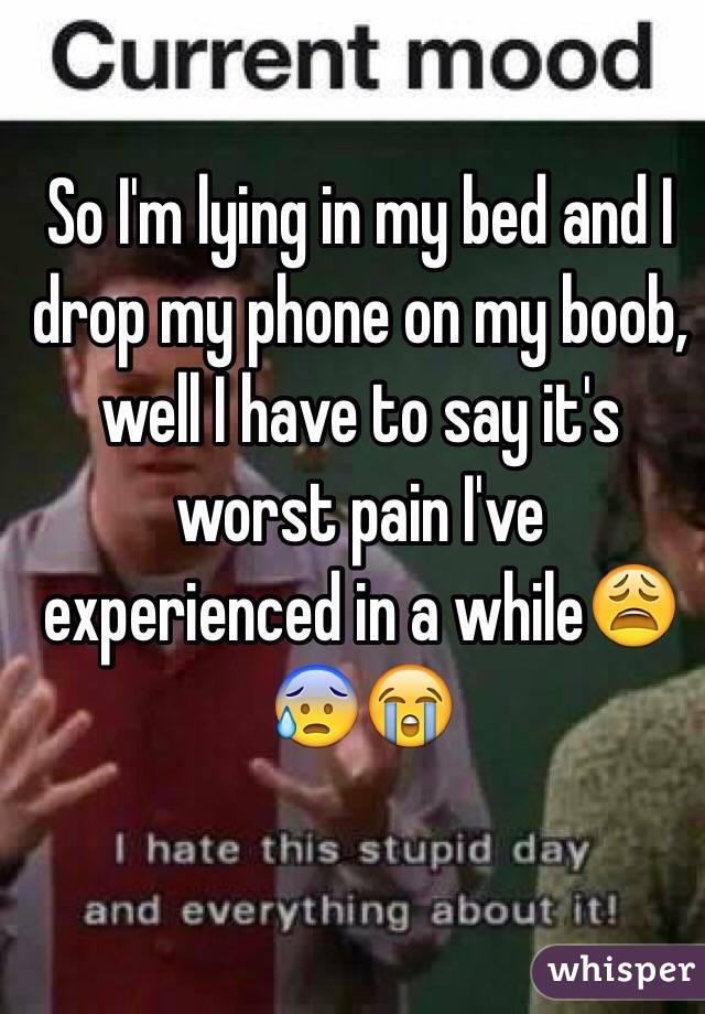 So I'm lying in my bed and I drop my phone on my boob, well I have to say it's worst pain I've experienced in a while😩😰😭