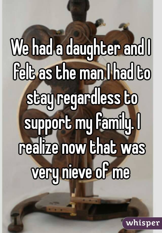 We had a daughter and I felt as the man I had to stay regardless to support my family. I realize now that was very nieve of me 