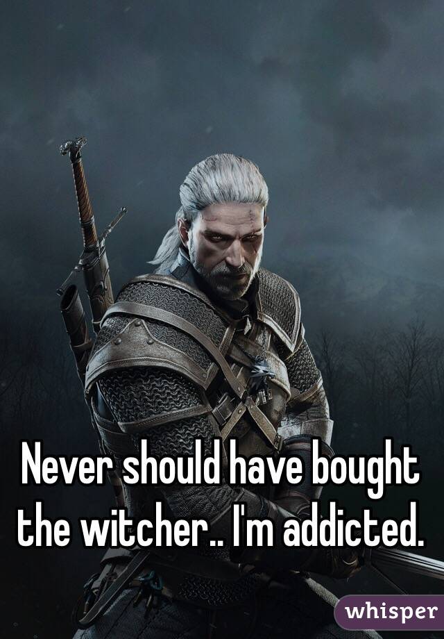 Never should have bought the witcher.. I'm addicted. 