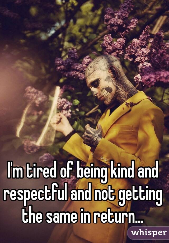 I'm tired of being kind and respectful and not getting the same in return...