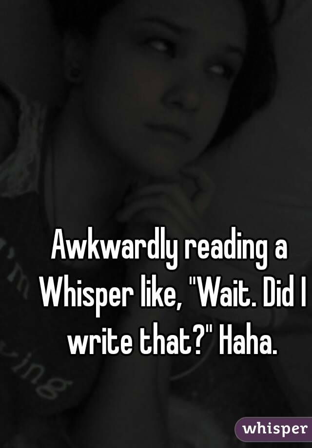 Awkwardly reading a Whisper like, "Wait. Did I write that?" Haha.