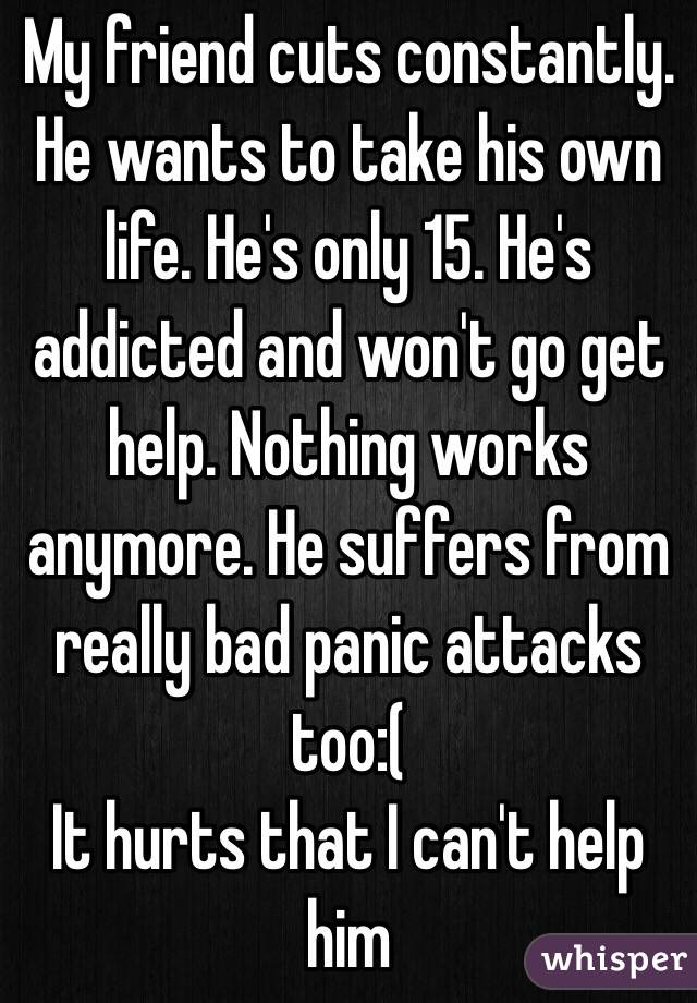 My friend cuts constantly. He wants to take his own life. He's only 15. He's addicted and won't go get help. Nothing works anymore. He suffers from really bad panic attacks too:(
It hurts that I can't help him