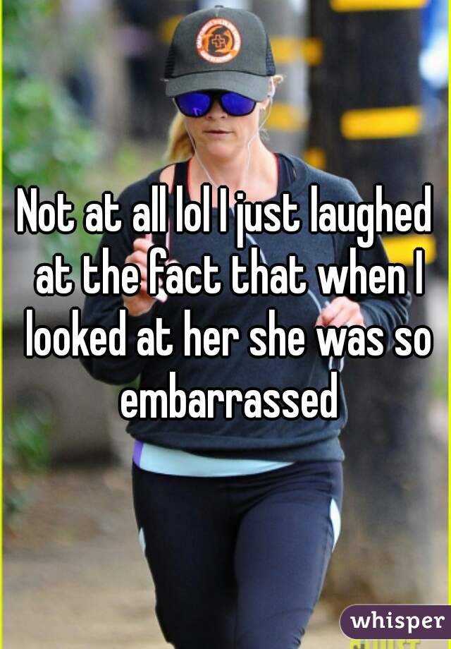 Not at all lol I just laughed at the fact that when I looked at her she was so embarrassed