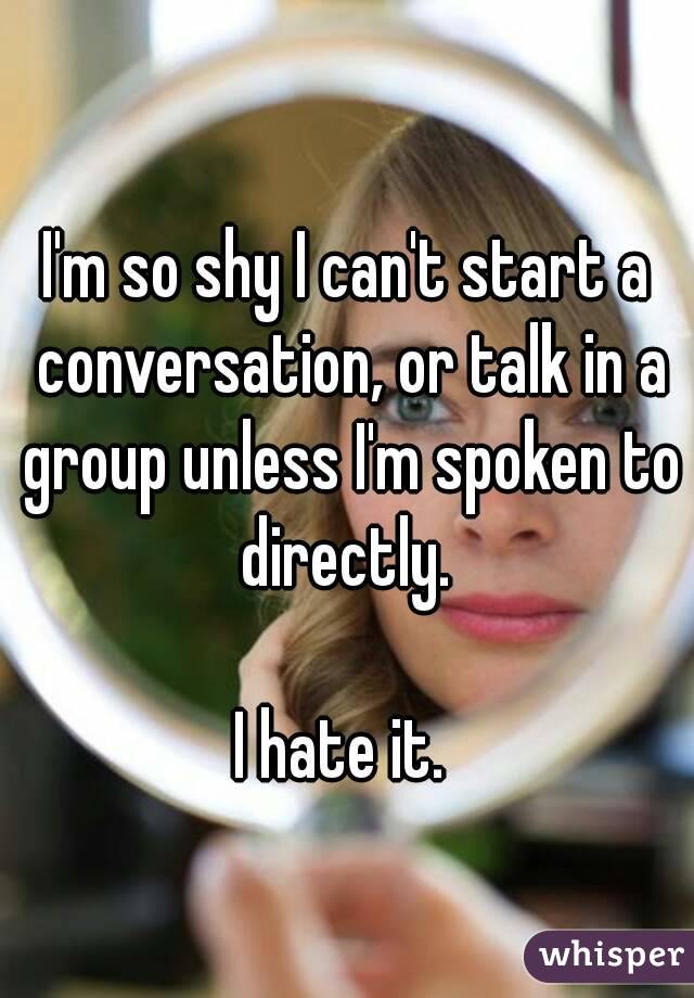 I'm so shy I can't start a conversation, or talk in a group unless I'm spoken to directly. 

I hate it. 