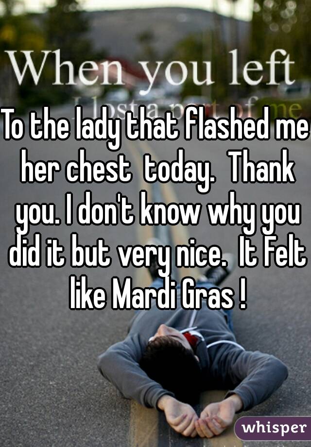 To the lady that flashed me her chest  today.  Thank you. I don't know why you did it but very nice.  It Felt like Mardi Gras !