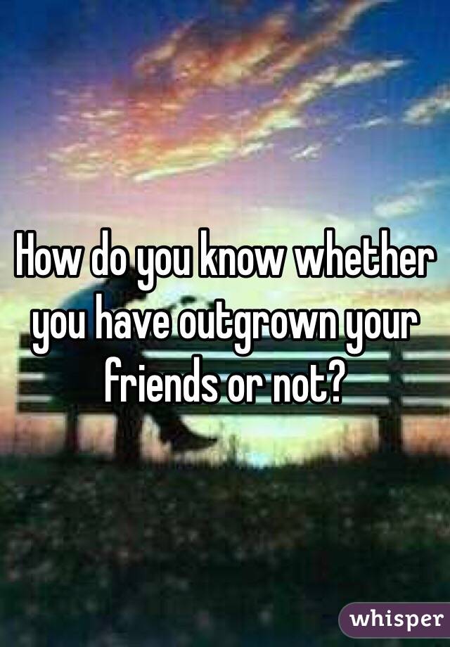 How do you know whether you have outgrown your friends or not?