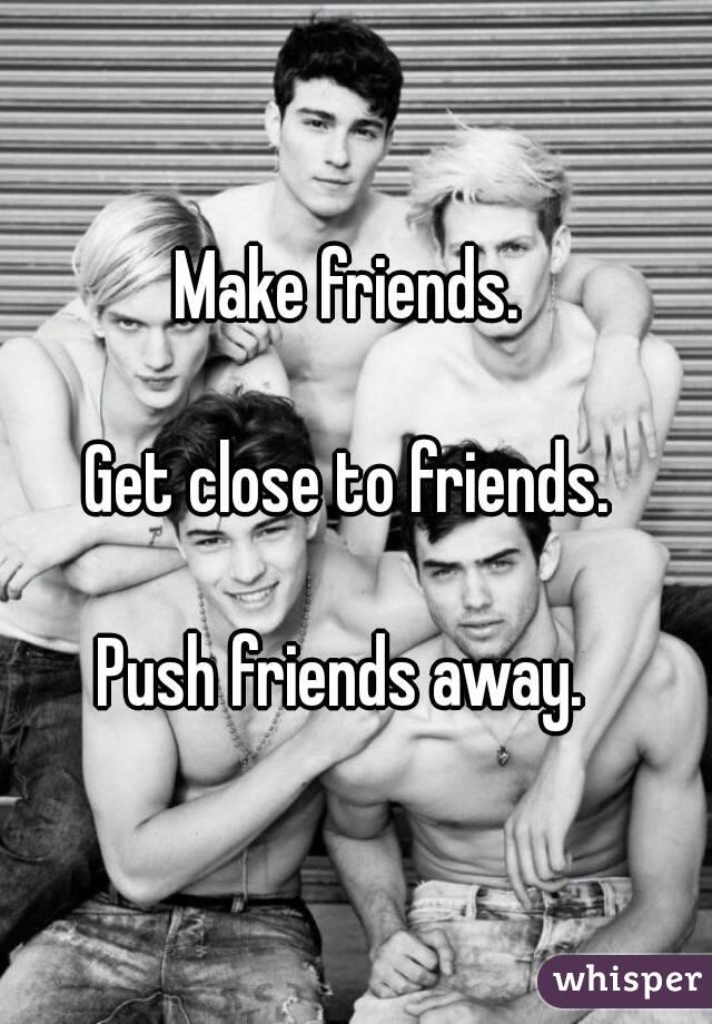 Make friends. 

Get close to friends. 

Push friends away.  