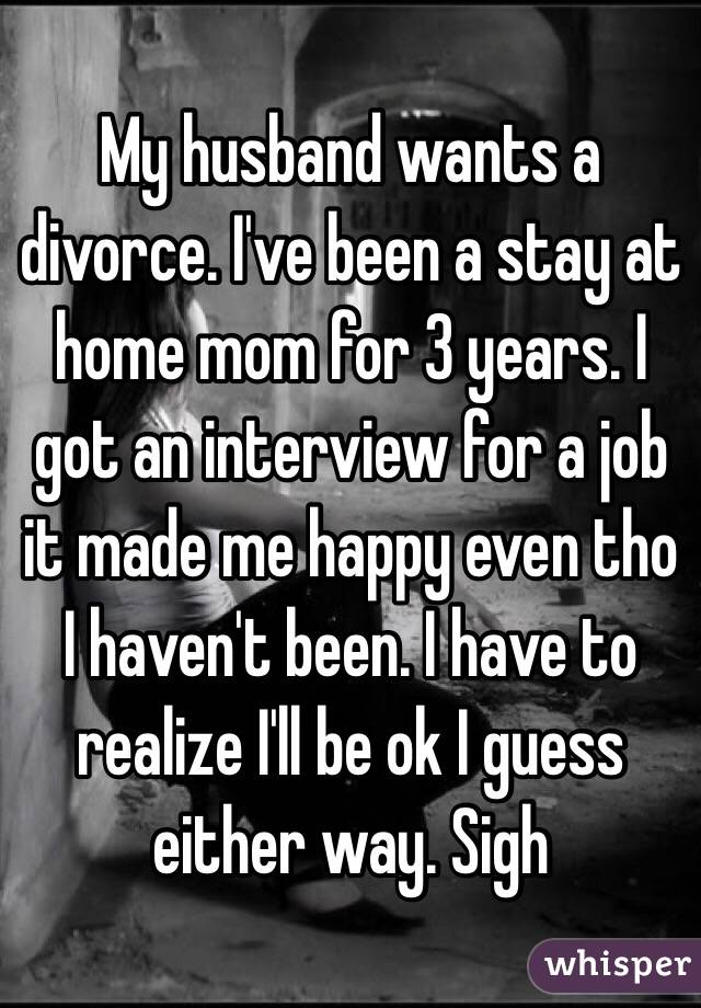 My husband wants a divorce. I've been a stay at home mom for 3 years. I got an interview for a job it made me happy even tho I haven't been. I have to realize I'll be ok I guess either way. Sigh