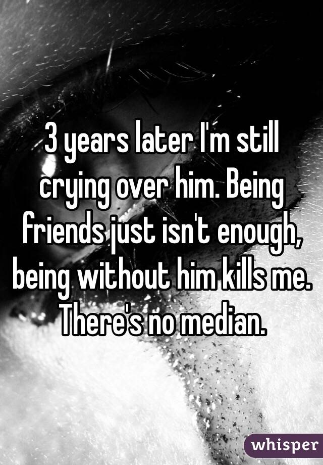 3 years later I'm still crying over him. Being friends just isn't enough, being without him kills me. There's no median.