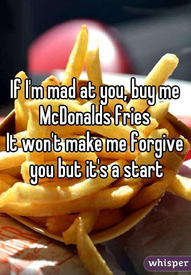 If I'm mad at you, buy me McDonalds fries 
It won't make me forgive you but it's a start