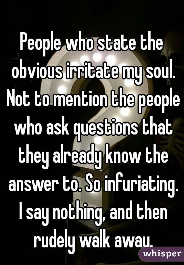 People who state the obvious irritate my soul. Not to mention the people who ask questions that they already know the answer to. So infuriating. I say nothing, and then rudely walk away.